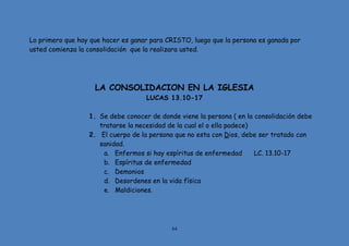 64
Lo primero que hay que hacer es ganar para CRISTO, luego que la persona es ganada por
usted comienza la consolidación que la realizara usted.
LA CONSOLIDACION EN LA IGLESIA
LUCAS 13.10-17
1. Se debe conocer de donde viene la persona ( en la consolidación debe
tratarse la necesidad de la cual el o ella padece)
2. El cuerpo de la persona que no esta con Dios, debe ser tratado con
sanidad.
a. Enfermos si hay espíritus de enfermedad LC. 13.10-17
b. Espíritus de enfermedad
c. Demonios
d. Desordenes en la vida física
e. Maldiciones.
 