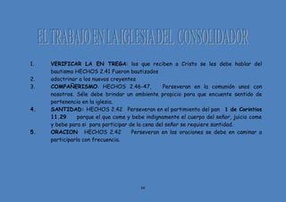 66
1. VERIFICAR LA EN TREGA: los que reciben a Cristo se les debe hablar del
bautismo HECHOS 2.41 Fueron bautizados
2. adoctrinar a los nuevos creyentes
3. COMPAÑERISMO: HECHOS 2.46-47, Perseveran en la comunión unos con
nosotros. Séle debe brindar un ambiente propicio para que encuente sentido de
pertenencia en la iglesia.
4. SANTIDAD: HECHOS 2.42 Perseveran en el partimiento del pan 1 de Corintios
11.29 porque el que come y bebe indignamente el cuerpo del señor, juicio come
y bebe para si para participar de la cena del señor se requiere santidad.
5. ORACION HECHOS 2.42 Perseveran en las oraciones se debe en caminar a
participarla con frecuencia.
 