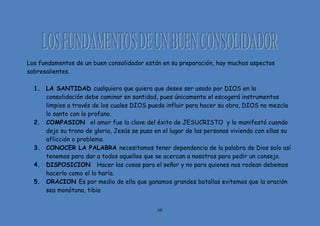 68
Los fundamentos de un buen consolidador están en su preparación, hay muchos aspectos
sobresalientes.
1. LA SANTIDAD cualquiera que quiera que desee ser usado por DIOS en la
consolidación debe caminar en santidad, pues únicamente el escogerá instrumentos
limpios a través de los cuales DIOS pueda influir para hacer su obra, DIOS no mezcla
lo santo con lo profano.
2. COMPASION el amor fue la clave del éxito de JESUCRISTO y lo manifestó cuando
dejo su trono de gloria, Jesús se puso en el lugar de las personas viviendo con ellas su
aflicción o problema.
3. CONOCER LA PALABRA necesitamos tener dependencia de la palabra de Dios solo así
tenemos para dar a todos aquellos que se acercan a nosotros para pedir un consejo.
4. DISPOSICION Hacer las cosas para el señor y no para quienes nos rodean debemos
hacerlo como el lo haría.
5. ORACION Es por medio de ella que ganamos grandes batallas evitemos que la oración
sea monótona, tibia
 