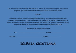 7
Con la ayuda de nuestro señor JESUCRISTO, crecer en el conocimiento para des cubrir el
propósito que tiene con nosotros como iglesia EFATA, Recibiréis poder.
PACTO
Determino cambiar toda actitud negativa en mi ser, y se que solo capacitándome seré
excelente siervo de CRISTO, por lo tanto hoy con el ESPIRITU SANTO como testigo y mi
pastor declaro que acepto la labor encomendada por JESUS y mi iglesia y que apartir de hoy
renovare mi mente de todo concepto que no aprueba la palabra de DIOS.
Confieso con mi boca que así lo haré
YO…………………….……………………………………..…………………..FIRMA………………………………
PASTOR…………………………………………………………………………..FIRMA………………………………
IGLESIA CRISTIANA
 