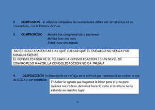70
2. COMPASION si usted es compasivo las necesidades deben ser satisfechas en su
consolidado, con la Palabra de Dios
3. COMPROMISO Moisés fue comprometido a pastorear
Moisés tuvo una vara
Josué tuvo una espada
NO ES SOLO APACENTAR HAY QUE CUIDAR QUE EL ENEMIGO NO VENGA POR
NINGUN FRENTE.
EL CONSOLIDADOR VE EL PELIGRO LA CONSOLIDACION ES UN NIVEL DE
COMPROMISO MAYOR, LA CONSOLIDADCION NO DA TREGUA
4. DISPOSICIÓN la disposición se refleja en la actitud que tenemos al es cuchar la voz
de DIOS y ser sensibles.
El Señor le agrada que hagamos la labor para el y no para
quienes nos rodean, debemos hacerlo como el mismo lo haría
estando en nuestro lugar.
 