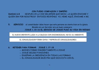 71
CON FUEGO COMPASION Y EMPEÑO
ISAIAS 6.8 DESPUES OI LA VOZ DELSEÑOR QUE DECIA ¿A QUIEN ENVIARE Y
QUIEN IRA POR NOSOTROS? ENTOCES RESPÒNDI YO, HEME AQUÍ, ENVIAME A MI.
5. SERVICIO el consolidador debe hacer que esta persona se sienta bien en la iglesia
Moisés era un Servidor era un buen consejero
JOSUE 1.10-16 EL SEVICIO DE JOSUE PUSO SU VIDA EN RIESGO
EL NUEVO CREYENTE LLEGA A LA IGLESIA CON INCOMODIDAD, NO ES SU AMBIENTE
EL CONSOLIDADOR FORMA GANA, Y REPRODUCE CONSOLIDADORES
6. RETENER PARA FORMAR JOSUE 1.17-18
o MOISES FORMO INDIRECTAMENTE A JOSUE
o JOSUE DELEGO FUNCIONES
o ENSEÑAR LA OBEDIENCIA EN TODAS LAS FORMAS
o EL CONSOLIDADOR MUESTRA QUE DIOS ESTA CON EL
 