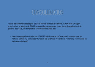 73
Todos los hombres usados por DIOS a través de toda la historia, le han dado un lugar
prioritario a la palabra de DIOS en sus vidas necesitamos tener total dependencia de la
palabra de DIOS, así tendremos consolidadores para dar.
o Leer los evangelios citados por JUAN (todo lo que se refiere en el, en quien, que se
refiera a CRISTO en las escrituras en las epístolas iniciando en romanos y terminados en
hebreos subráyalo)
 