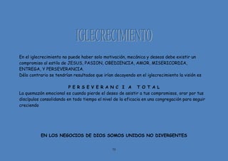 75
En el iglecrecimiento no puede haber solo motivación, mecánica y deseos debe existir un
compromiso al estilo de JESUS, PASION, OBEDIENCIA, AMOR, MISERICORDIA,
ENTREGA, Y PERSEVERANCIA.
Délo contrario se tendrían resultados que irían decayendo en el iglecrecimiento la visión es
P E R S E V E R A N C I A T O T A L
La quemazón emocional es cuando pierde el deseo de asistir a tus compromisos, orar por tus
discípulos consolidando en todo tiempo el nivel de la eficacia en una congregación para seguir
creciendo
EN LOS NEGOCIOS DE DIOS SOMOS UNIDOS NO DIVERGENTES
 