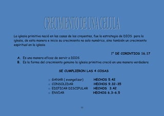 77
La iglesia primitiva nació en las casas de los creyentes, fue la estrategia de DIOS para la
iglesia, de esta manera e inicio su crecimiento no solo numérico, sino también un crecimiento
espiritual en la iglesia
1º DE CORINTIOS 16.17
A. Es una manera eficaz de servir a DIOS
B. Es la forma del crecimiento genuino la iglesia primitiva creció en una manera verdadera
SE CUMPLIERON LAS 4 COSAS
o GANAR ( evangelizar) HECHOS 5.42
o CONSOLIDAR HECHOS 9.32-35
o EDIFICAR DISCIPULAR HECHOS 3.42
o ENVIAR HECHOS 6.3-6.5
 