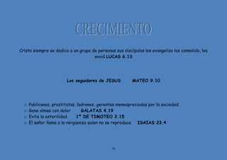 78
Cristo siempre se dedico a un grupo de personas sus discípulos los evangelizo los consolido, los
envió LUCAS 6.13
Los seguidores de JESUS MATEO 9.10
o Publícanos, prostitutas, ladrones, gerentes menospreciados por la sociedad.
o Gane almas con dolor GALATAS 4.19
o Evite la esterilidad 1º DE TIMOTEO 2.15
o El señor llama a la vergüenza quien no se reproduce ISAIAS 23.4
 