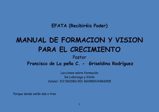 8
EFATA (Recibiréis Poder)
MANUAL DE FORMACION Y VISION
PARA EL CRECIMIENTO
Pastor
Francisco de La peña C. - Griseldina Rodríguez
Lecciones sobre formación
De Liderazgo y Visión
Celular: 313 560180/301 3604800/6966905
Porque donde están dos o tres
 
