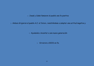 81
o Josué y Caleb llamaron al pueblo una fe positiva
o Ambos dirigieron al pueblo A.C. el futuro, resistiéndose a adoptar una actitud negativa y
o Ayudando a levantar a una nueva generación
o Sirvieron a DIOS en fe.
 