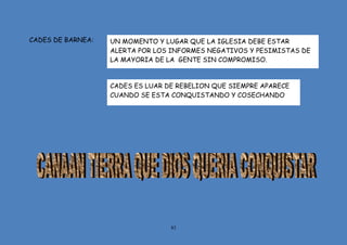 83
CADES DE BARNEA: UN MOMENTO Y LUGAR QUE LA IGLESIA DEBE ESTAR
ALERTA POR LOS INFORMES NEGATIVOS Y PESIMISTAS DE
LA MAYORIA DE LA GENTE SIN COMPROMISO.
CADES ES LUAR DE REBELION QUE SIEMPRE APARECE
CUANDO SE ESTA CONQUISTANDO Y COSECHANDO
 