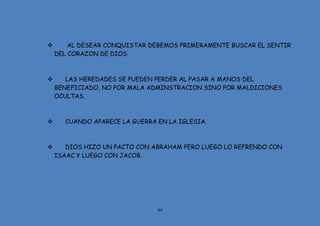 84
 AL DESEAR CONQUISTAR DEBEMOS PRIMERAMENTE BUSCAR EL SENTIR
DEL CORAZON DE DIOS.
 LAS HEREDADES SE PUEDEN PERDER AL PASAR A MANOS DEL
BENEFICIADO, NO POR MALA ADMINSTRACION SINO POR MALDICIONES
OCULTAS.
 CUANDO APARECE LA GUERRA EN LA IGLESIA.
 DIOS HIZO UN PACTO CON ABRAHAM PERO LUEGO LO REFRENDO CON
ISAAC Y LUEGO CON JACOB.
 