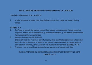 85
EN EL IGLECRECIMIENTO ES FUNDAMENTAL LA ORACION
INTERES PERSONAL POR LA GENTE
1. Y volví mi rostro al señor Dios, buscándole en oración y ruego, en ayuno cilicio y
ceniza
DANIEL 9.3
2. Confesar el pecado del pueblo como si fuera suyo, hemos pecado, hemos cometido
iniquidad, hemos hecho impiamente, y hemos sido rebelde, y nos hemos apartados de
tus mandamientos y ordenanzas.
3. implorar la misericordia de DIOS.
Inclina oh Dios mío tu oído, y abre tus ojos y mira nuestras desolaciones y la ciudad
sobre la cual es invocado tu nombre, por que no elevamos nuestros ruegos sobre ti,
confiados en nuestra justicia, sino en tus muchas misericordias. DANIEL 9.18
4. Promover con la oración perseverante una guerra en el mundo espiritual
MAS EL PRINCIPE EL REY DE PERSIA SE ME OPUSO DURANTE 21 DIAS
DANIEL 9.13
 