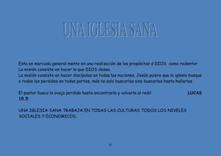 87
Esta en marcada general mente en una realización de los propósitos d DIOS como redentor
La misión consiste en hacer lo que DIOS desea.
La misión consiste en hacer discípulos en todas las naciones, Jesús quiere que la iglesia busque
a todos los perdidos en todas partes, más no solo buscarlos sino buscarlos hasta hallarlos.
El pastor busca la oveja perdida hasta encontrarla y volverla al redil LUCAS
15.5
UNA IGLESIA SANA TRABAJA EN TODAS LAS CULTURAS TODOS LOS NIVELES
SOCIALES Y ECONOMICOS.
 