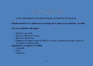 89
EN EL CRECIMIENTO SE DEBE DEFINIR LOS PROPOSITOS DE DIOS
o Estudio profundo de la palabra de los pasajes de la iglesia en las epístolas de pablo
o Cual es el propósito déla iglesia
 Ministerio de cristo
 Que hizo JESUS en la tierra
 Que haría JESUS hoy
 Imágenes d la iglesia cuerpo de CRISTO la novia, la familia de re baño, el ejercito
de Ángeles, el espíritu santo
o Seguimiento a la iglesia en la Biblia
 Jerusalén
 Filipo
 Tesalónica
 