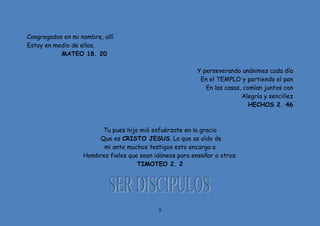 9
Congregados en mi nombre, allí
Estoy en medio de ellos.
MATEO 18. 20
Y perseverando unánimes cada día
En el TEMPLO y partiendo el pan
En las casas, comían juntos con
Alegría y sencillez
HECHOS 2. 46
Tu pues hijo mió esfuérzate en la gracia
Que es CRISTO JESUS. Lo que as oído de
mi ante muchos testigos esto encarga a
Hombres fieles que sean idóneos para enseñar a otros.
TIMOTEO 2. 2
 