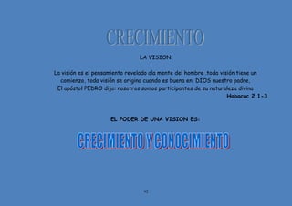 92
LA VISION
La visión es el pensamiento revelado ala mente del hombre .toda visión tiene un
comienzo, toda visión se origina cuando es buena en DIOS nuestro padre,
El apóstol PEDRO dijo: nosotros somos participantes de su naturaleza divina
Habacuc 2.1-3
EL PODER DE UNA VISION ES:
 