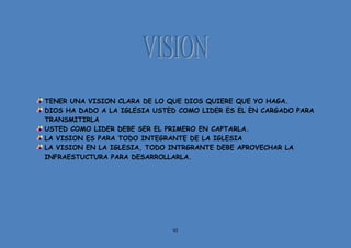 95
TENER UNA VISION CLARA DE LO QUE DIOS QUIERE QUE YO HAGA.
DIOS HA DADO A LA IGLESIA USTED COMO LIDER ES EL EN CARGADO PARA
TRANSMITIRLA
USTED COMO LIDER DEBE SER EL PRIMERO EN CAPTARLA.
LA VISION ES PARA TODO INTEGRANTE DE LA IGLESIA
LA VISION EN LA IGLESIA, TODO INTRGRANTE DEBE APROVECHAR LA
INFRAESTUCTURA PARA DESARROLLARLA.
 