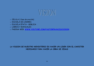 96
o CELULA ( Casa de oración)
o ESCUELA DE LIDERES
o ESCUELA EFATA – BIBLICA
o LIBROS Y MANUALES
o PAGINA WEB WWW.YOUTUBE.COM/PASTORFRANCISCO29294
LA VISION DE NUESTRO MINISTERIO ES HACER UN LIDER CON EL CARÁCTER
NECESARIO PARA HACER LA OBRA DE JESUS
 