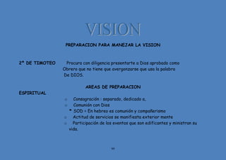 99
PREPARACION PARA MANEJAR LA VISION
2º DE TIMOTEO Procura con diligencia presentarte a Dios aprobado como
Obrero que no tiene que avergonzarse que usa la palabra
De DIOS.
AREAS DE PREPARACION
ESPIRITUAL
o Consagración : separado, dedicado a,
o Comunión con Dios
* SOD = En hebreo es comunión y compañerismo
o Actitud de servicios se manifiesta exterior mente
o Participación de los eventos que son edificantes y ministran su
vida.
 