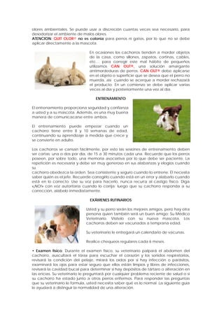 olores ambientales. Se puede usar a discreción cuantas veces sea necesario, para
desodorizar el ambiente de malos olores.
ATENCION: QUIT OLOR® no es colonia para perros ni gatos, por lo que no se debe
aplicar directamente a la mascota.
En ocasiones los cachorros tienden a morder objetos
de la casa, como sillones, zapatos, cortinas, cables,
etc… para corregir este mal hábito de pequeños
utilizamos CAN OUT®, una solución amargante
antimordeduras de perros. CAN OUT® debe aplicarse
en el objeto o superficie que se desea que el perro no
muerda, así cuando se acerque a morder rechazará
el producto. En un comienzo se debe aplicar varias
veces al día y posteriormente una vez al día.
ENTRENAMIENTO
El entrenamiento proporciona seguridad y confianza
a usted y a su mascota. Además, es una muy buena
manera de comunicacarse entre ambos.
El entrenamiento puede empezar cuando un
cachorro tiene entre 8 y 10 semanas de edad,
continuando su aprendizaje a medida que crece y
se convierte en adulto.
Los cachorros se cansan fácilmente, por esto las sesiones de entrenamiento deben
ser cortas: una o dos por día, de 15 a 30 minutos cada una. Recuerde que los perros
poseen, por sobre todo, una memoria asociativa por lo que debe ser paciente. La
repetición es necesaria y debe ser muy generoso en sus alabanzas y elogios cuando
su
cachorro obedezca la orden. Sea consistente y seguro cuando lo entrene. Él necesita
saber quién es el jefe. Recuerde corregirlo cuando está en un error y alabarlo cuando
está en lo correcto. Use su voz para hacerlo, nunca recurra al castigo físico. Diga
«¡NO!» con voz autoritaria cuando lo corrija; luego que su cachorro responda a su
corrección, alábelo inmediatamente.
EXÁMENES RUTINARIOS
Usted y su perro serán los mejores amigos, pero hay otra
persona quien también será un buen amigo: Su Médico
Veterinario. Visítelo con su nueva mascota. Los
cachorros deben ser vacunados a temprana edad.
Su veterinario le entregará un calendario de vacunas.
Realice chequeos regulares cada 6 meses.
• Examen físico: Durante el examen físico, su veterinario palpará el abdomen del
cachorro, auscultará el tórax para escuchar el corazón y los sonidos respiratorios,
revisará la condición del pelaje, mirará los oídos por si hay infección o parásitos,
examinará los ojos para estar seguro que ellos están limpios y libres de infecciones,
revisará la cavidad bucal para determinar si hay depósitos de tártaro o alteración en
las encías. Su veterinario le preguntará por cualquier problema reciente de salud o si
su cachorro ha estado junto a otros perros enfermos. Para responder las preguntas
que su veterinario le formula, usted necesita saber qué es lo normal. La siguiente guía
le ayudará a distinguir la normalidad de una alteración.
 