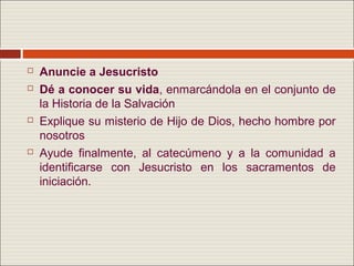    Anuncie a Jesucristo
   Dé a conocer su vida, enmarcándola en el conjunto de
    la Historia de la Salvación
   Explique su misterio de Hijo de Dios, hecho hombre por
    nosotros
   Ayude finalmente, al catecúmeno y a la comunidad a
    identificarse con Jesucristo en los sacramentos de
    iniciación.
 