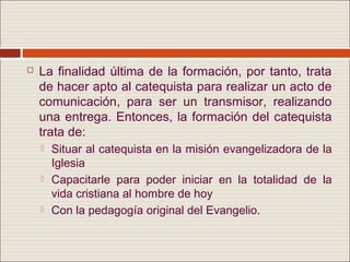    La finalidad última de la formación, por tanto, trata
    de hacer apto al catequista para realizar un acto de
    comunicación, para ser un transmisor, realizando
    una entrega. Entonces, la formación del catequista
    trata de:
       Situar al catequista en la misión evangelizadora de la
        Iglesia
       Capacitarle para poder iniciar en la totalidad de la
        vida cristiana al hombre de hoy
       Con la pedagogía original del Evangelio.
 