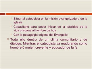    Situar al catequista en la misión evangelizadora de la
        Iglesia
       Capacitarle para poder iniciar en la totalidad de la
        vida cristiana al hombre de hoy
       Con la pedagogía original del Evangelio.
   Todo ello dentro de un clima comunitario y de
    diálogo. Mientras el catequista va madurando como
    hombre ó mujer, creyente y educador de la fe.
 