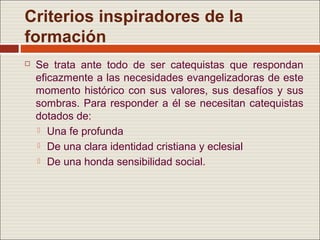 Criterios inspiradores de la
formación
   Se trata ante todo de ser catequistas que respondan
    eficazmente a las necesidades evangelizadoras de este
    momento histórico con sus valores, sus desafíos y sus
    sombras. Para responder a él se necesitan catequistas
    dotados de:
     Una fe profunda

     De una clara identidad cristiana y eclesial

     De una honda sensibilidad social.
 