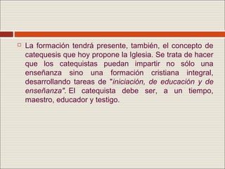    La formación tendrá presente, también, el concepto de
    catequesis que hoy propone la Iglesia. Se trata de hacer
    que los catequistas puedan impartir no sólo una
    enseñanza sino una formación cristiana integral,
    desarrollando tareas de "iniciación, de educación y de
    enseñanza". El catequista debe ser, a un tiempo,
    maestro, educador y testigo.
 