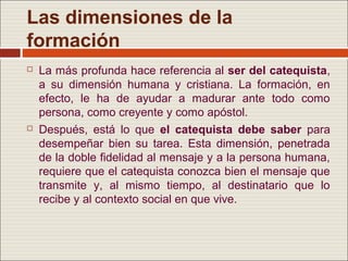 Las dimensiones de la
formación
   La más profunda hace referencia al ser del catequista,
    a su dimensión humana y cristiana. La formación, en
    efecto, le ha de ayudar a madurar ante todo como
    persona, como creyente y como apóstol.
   Después, está lo que el catequista debe saber para
    desempeñar bien su tarea. Esta dimensión, penetrada
    de la doble fidelidad al mensaje y a la persona humana,
    requiere que el catequista conozca bien el mensaje que
    transmite y, al mismo tiempo, al destinatario que lo
    recibe y al contexto social en que vive.
 
