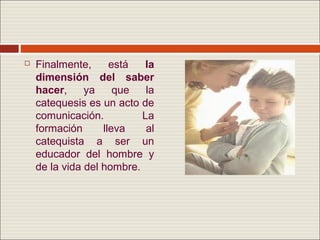    Finalmente,      está   la
    dimensión del saber
    hacer,     ya     que   la
    catequesis es un acto de
    comunicación.          La
    formación      lleva    al
    catequista a ser un
    educador del hombre y
    de la vida del hombre.
 