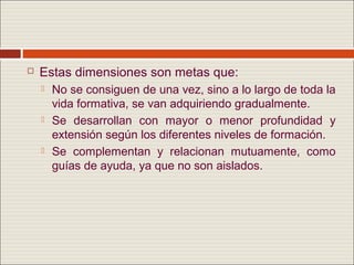   Estas dimensiones son metas que:
       No se consiguen de una vez, sino a lo largo de toda la
        vida formativa, se van adquiriendo gradualmente.
       Se desarrollan con mayor o menor profundidad y
        extensión según los diferentes niveles de formación.
       Se complementan y relacionan mutuamente, como
        guías de ayuda, ya que no son aislados.
 