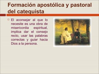 Formación apostólica y pastoral
del catequista
   El aconsejar al que lo
    necesite es una obra de
    misericordia espiritual,
    implica dar el consejo
    recto, usar las palabras
    correctas y guiar hacia
    Dios a la persona.
 