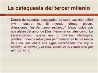 La catequesis del tercer milenio
   Dentro de nuestras sociedades es cada vez más difícil
    vivir nuestra fe. El mundo ofrece: placer,
    diversiones, "ley del menor esfuerzo", falsos ídolos que
    nos alejan del amor de Dios. Fenómenos tales como: La
    secularización, nueva era y diversas ideologías;
    plantean nuevos retos para permanecer en la presencia
    de Dios. Jesucristo nos sigue recordando: "Yo soy el
    camino, la verdad y la vida. Nadie va al Padre sino por
    mí" (Jn 14, 6).
 