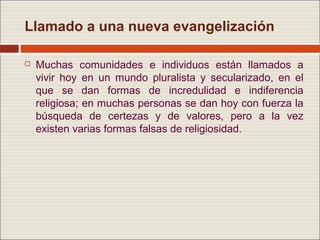 Llamado a una nueva evangelización

   Muchas comunidades e individuos están llamados a
    vivir hoy en un mundo pluralista y secularizado, en el
    que se dan formas de incredulidad e indiferencia
    religiosa; en muchas personas se dan hoy con fuerza la
    búsqueda de certezas y de valores, pero a la vez
    existen varias formas falsas de religiosidad.
 