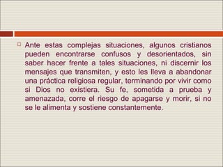   Ante estas complejas situaciones, algunos cristianos
    pueden encontrarse confusos y desorientados, sin
    saber hacer frente a tales situaciones, ni discernir los
    mensajes que transmiten, y esto les lleva a abandonar
    una práctica religiosa regular, terminando por vivir como
    si Dios no existiera. Su fe, sometida a prueba y
    amenazada, corre el riesgo de apagarse y morir, si no
    se le alimenta y sostiene constantemente.
 