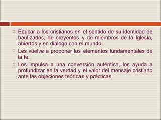    Educar a los cristianos en el sentido de su identidad de
    bautizados, de creyentes y de miembros de la Iglesia,
    abiertos y en diálogo con el mundo.
   Les vuelve a proponer los elementos fundamentales de
    la fe,
   Los impulsa a una conversión auténtica, los ayuda a
    profundizar en la verdad y el valor del mensaje cristiano
    ante las objeciones teóricas y prácticas,
 