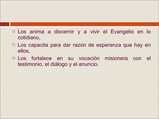    Los anima a discernir y a vivir el Evangelio en lo
    cotidiano,
   Los capacita para dar razón de esperanza que hay en
    ellos,
   Los fortalece en su vocación misionera con el
    testimonio, el diálogo y el anuncio.
 
