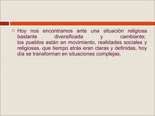    Hoy nos encontramos ante una situación religiosa
    bastante         diversificada       y       cambiante;
    los pueblos están en movimiento, realidades sociales y
    religiosas, que tiempo atrás eran claras y definidas, hoy
    día se transforman en situaciones complejas.
 