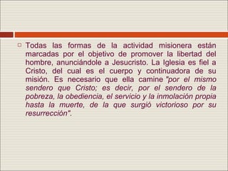    Todas las formas de la actividad misionera están
    marcadas por el objetivo de promover la libertad del
    hombre, anunciándole a Jesucristo. La Iglesia es fiel a
    Cristo, del cual es el cuerpo y continuadora de su
    misión. Es necesario que ella camine "por el mismo
    sendero que Cristo; es decir, por el sendero de la
    pobreza, la obediencia, el servicio y la inmolación propia
    hasta la muerte, de la que surgió victorioso por su
    resurrección".
 