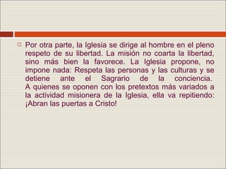    Por otra parte, la Iglesia se dirige al hombre en el pleno
    respeto de su libertad. La misión no coarta la libertad,
    sino más bien la favorece. La Iglesia propone, no
    impone nada: Respeta las personas y las culturas y se
    detiene ante el Sagrario de la conciencia.
    A quienes se oponen con los pretextos más variados a
    la actividad misionera de la Iglesia, ella va repitiendo:
    ¡Abran las puertas a Cristo!
 