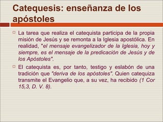 Catequesis: enseñanza de los
apóstoles
   La tarea que realiza el catequista participa de la propia
    misión de Jesús y se remonta a la Iglesia apostólica. En
    realidad, "el mensaje evangelizador de la Iglesia, hoy y
    siempre, es el mensaje de la predicación de Jesús y de
    los Apóstoles".
   El catequista es, por tanto, testigo y eslabón de una
    tradición que "deriva de los apóstoles". Quien catequiza
    transmite el Evangelio que, a su vez, ha recibido (1 Cor
    15,3, D. V. 8).
 