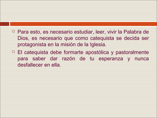    Para esto, es necesario estudiar, leer, vivir la Palabra de
    Dios, es necesario que como catequista se decida ser
    protagonista en la misión de la Iglesia.
   El catequista debe formarte apostólica y pastoralmente
    para saber dar razón de tu esperanza y nunca
    desfallecer en ella.
 