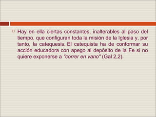   Hay en ella ciertas constantes, inalterables al paso del
    tiempo, que configuran toda la misión de la Iglesia y, por
    tanto, la catequesis. El catequista ha de conformar su
    acción educadora con apego al depósito de la Fe si no
    quiere exponerse a "correr en vano" (Gal 2,2).
 