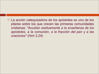   La acción catequizadora de los apóstoles es uno de los
    pilares sobre los que crecen las primeras comunidades
    cristianas: "Acudían asiduamente a la enseñanza de los
    apóstoles, a la comunión, a la fracción del pan y a las
    oraciones" (Hch 2,24).
 