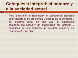 Catequesis integral: al hombre y
a la sociedad actual
   Para transmitir el Evangelio, el catequista, necesita
    estar abierto a los problemas y deseos de la personal y
    del entorno social en que vive. El catequista
    comparte "los gozos y las esperanzas, las tristezas y
    angustias de los hombres de nuestro tiempo" y se
    compromete con ellos.
 