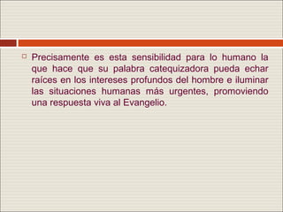    Precisamente es esta sensibilidad para lo humano la
    que hace que su palabra catequizadora pueda echar
    raíces en los intereses profundos del hombre e iluminar
    las situaciones humanas más urgentes, promoviendo
    una respuesta viva al Evangelio.
 