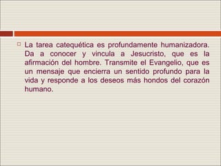    La tarea catequética es profundamente humanizadora.
    Da a conocer y vincula a Jesucristo, que es la
    afirmación del hombre. Transmite el Evangelio, que es
    un mensaje que encierra un sentido profundo para la
    vida y responde a los deseos más hondos del corazón
    humano.
 