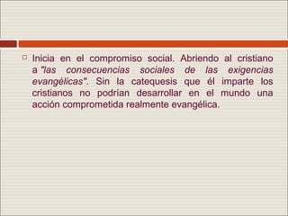    Inicia en el compromiso social. Abriendo al cristiano
    a "las consecuencias sociales de las exigencias
    evangélicas". Sin la catequesis que él imparte los
    cristianos no podrían desarrollar en el mundo una
    acción comprometida realmente evangélica.
 
