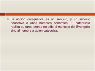    La acción catequética es un servicio, y un servicio
    educativo a unos hombres concretos. El catequista
    realiza su tarea atento no sólo al mensaje del Evangelio
    sino al hombre a quien catequiza.
 