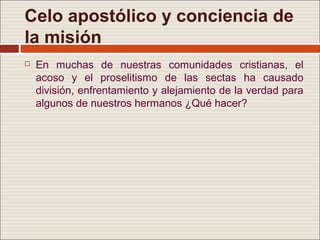 Celo apostólico y conciencia de
la misión
   En muchas de nuestras comunidades cristianas, el
    acoso y el proselitismo de las sectas ha causado
    división, enfrentamiento y alejamiento de la verdad para
    algunos de nuestros hermanos ¿Qué hacer?
 